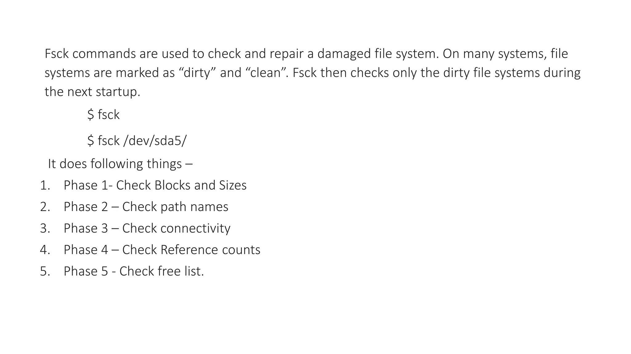 Fsck commands are used to check and repair a damaged file system. On many systems, file
systems are marked as “dirty” and “clean”. Fsck then checks only the dirty file systems during
the next startup.
$ fsck
$ fsck /dev/sda5/
It does following things –
1. Phase 1- Check Blocks and Sizes
2. Phase 2 – Check path names
3. Phase 3 – Check connectivity
4. Phase 4 – Check Reference counts
5. Phase 5 - Check free list.
 