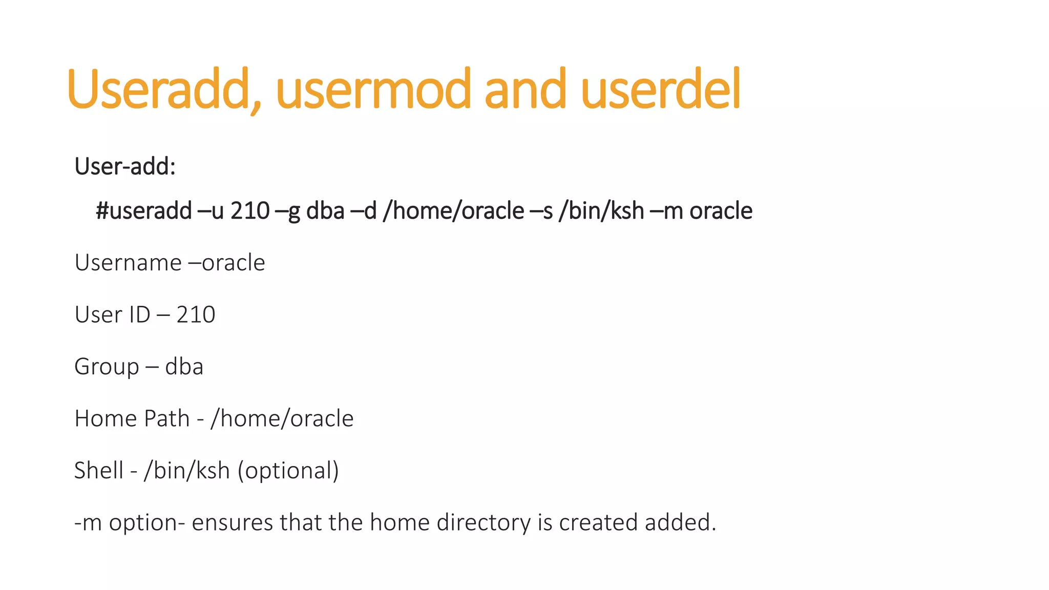 Useradd, usermod and userdel
User-add:
#useradd –u 210 –g dba –d /home/oracle –s /bin/ksh –m oracle
Username –oracle
User ID – 210
Group – dba
Home Path - /home/oracle
Shell - /bin/ksh (optional)
-m option- ensures that the home directory is created added.
 