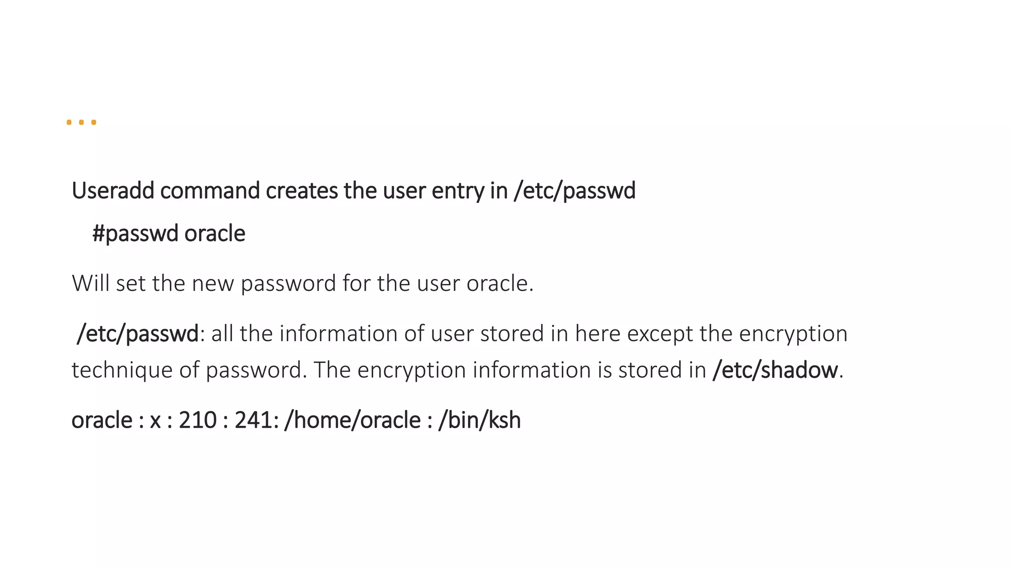 …
Useradd command creates the user entry in /etc/passwd
#passwd oracle
Will set the new password for the user oracle.
/etc/passwd: all the information of user stored in here except the encryption
technique of password. The encryption information is stored in /etc/shadow.
oracle : x : 210 : 241: /home/oracle : /bin/ksh
 