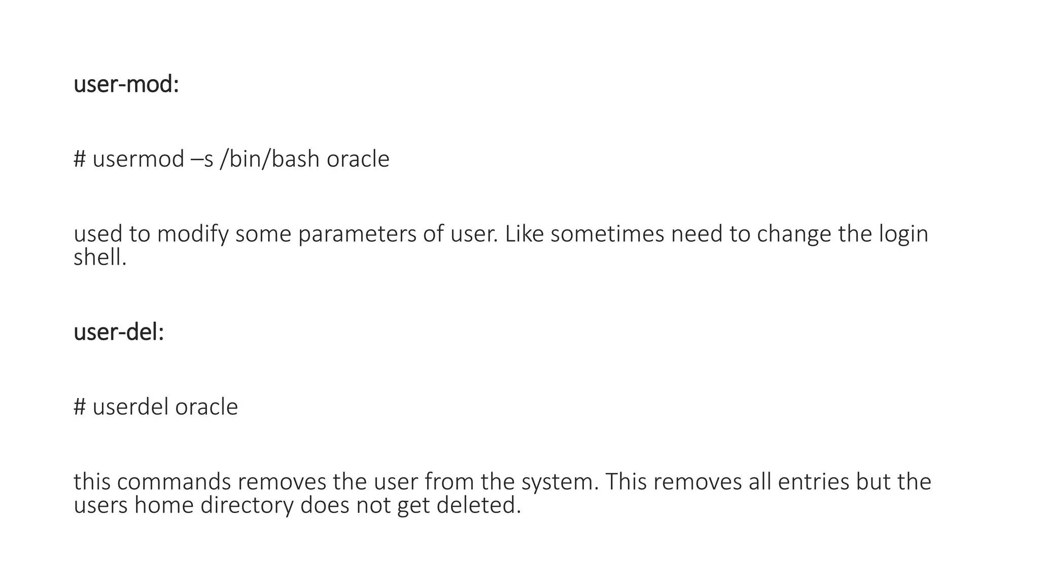 user-mod:
# usermod –s /bin/bash oracle
used to modify some parameters of user. Like sometimes need to change the login
shell.
user-del:
# userdel oracle
this commands removes the user from the system. This removes all entries but the
users home directory does not get deleted.
 