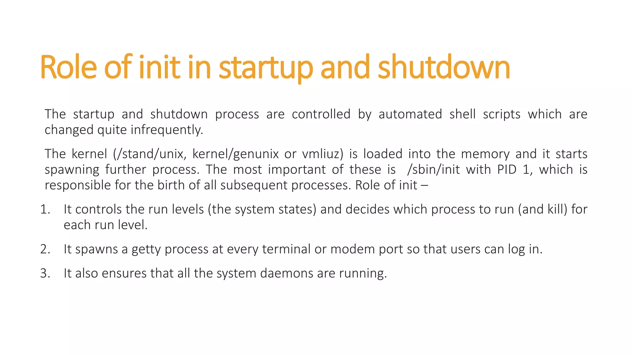 Role of init in startup and shutdown
The startup and shutdown process are controlled by automated shell scripts which are
changed quite infrequently.
The kernel (/stand/unix, kernel/genunix or vmliuz) is loaded into the memory and it starts
spawning further process. The most important of these is /sbin/init with PID 1, which is
responsible for the birth of all subsequent processes. Role of init –
1. It controls the run levels (the system states) and decides which process to run (and kill) for
each run level.
2. It spawns a getty process at every terminal or modem port so that users can log in.
3. It also ensures that all the system daemons are running.
 