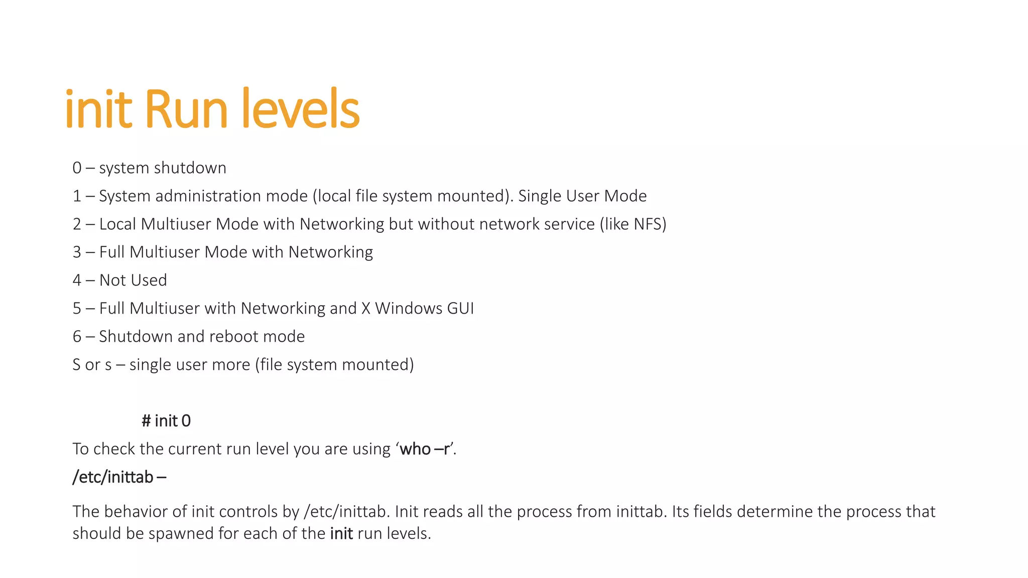 init Run levels
0 – system shutdown
1 – System administration mode (local file system mounted). Single User Mode
2 – Local Multiuser Mode with Networking but without network service (like NFS)
3 – Full Multiuser Mode with Networking
4 – Not Used
5 – Full Multiuser with Networking and X Windows GUI
6 – Shutdown and reboot mode
S or s – single user more (file system mounted)
# init 0
To check the current run level you are using ‘who –r’.
/etc/inittab –
The behavior of init controls by /etc/inittab. Init reads all the process from inittab. Its fields determine the process that
should be spawned for each of the init run levels.
 