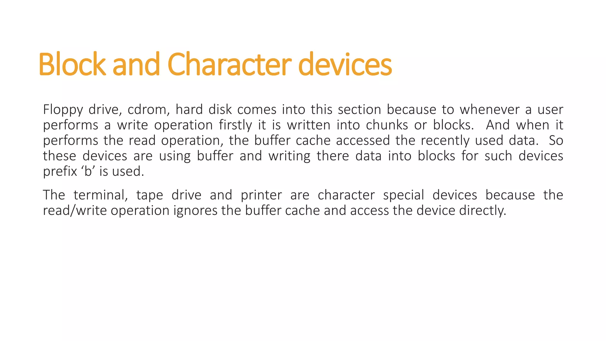 Block and Character devices
Floppy drive, cdrom, hard disk comes into this section because to whenever a user
performs a write operation firstly it is written into chunks or blocks. And when it
performs the read operation, the buffer cache accessed the recently used data. So
these devices are using buffer and writing there data into blocks for such devices
prefix ‘b’ is used.
The terminal, tape drive and printer are character special devices because the
read/write operation ignores the buffer cache and access the device directly.
 