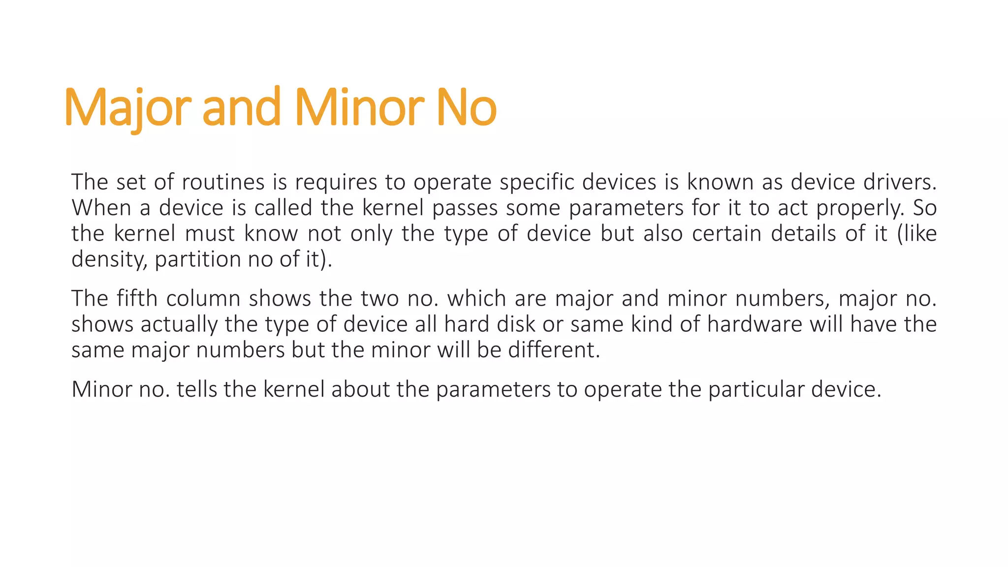 Major and Minor No
The set of routines is requires to operate specific devices is known as device drivers.
When a device is called the kernel passes some parameters for it to act properly. So
the kernel must know not only the type of device but also certain details of it (like
density, partition no of it).
The fifth column shows the two no. which are major and minor numbers, major no.
shows actually the type of device all hard disk or same kind of hardware will have the
same major numbers but the minor will be different.
Minor no. tells the kernel about the parameters to operate the particular device.
 