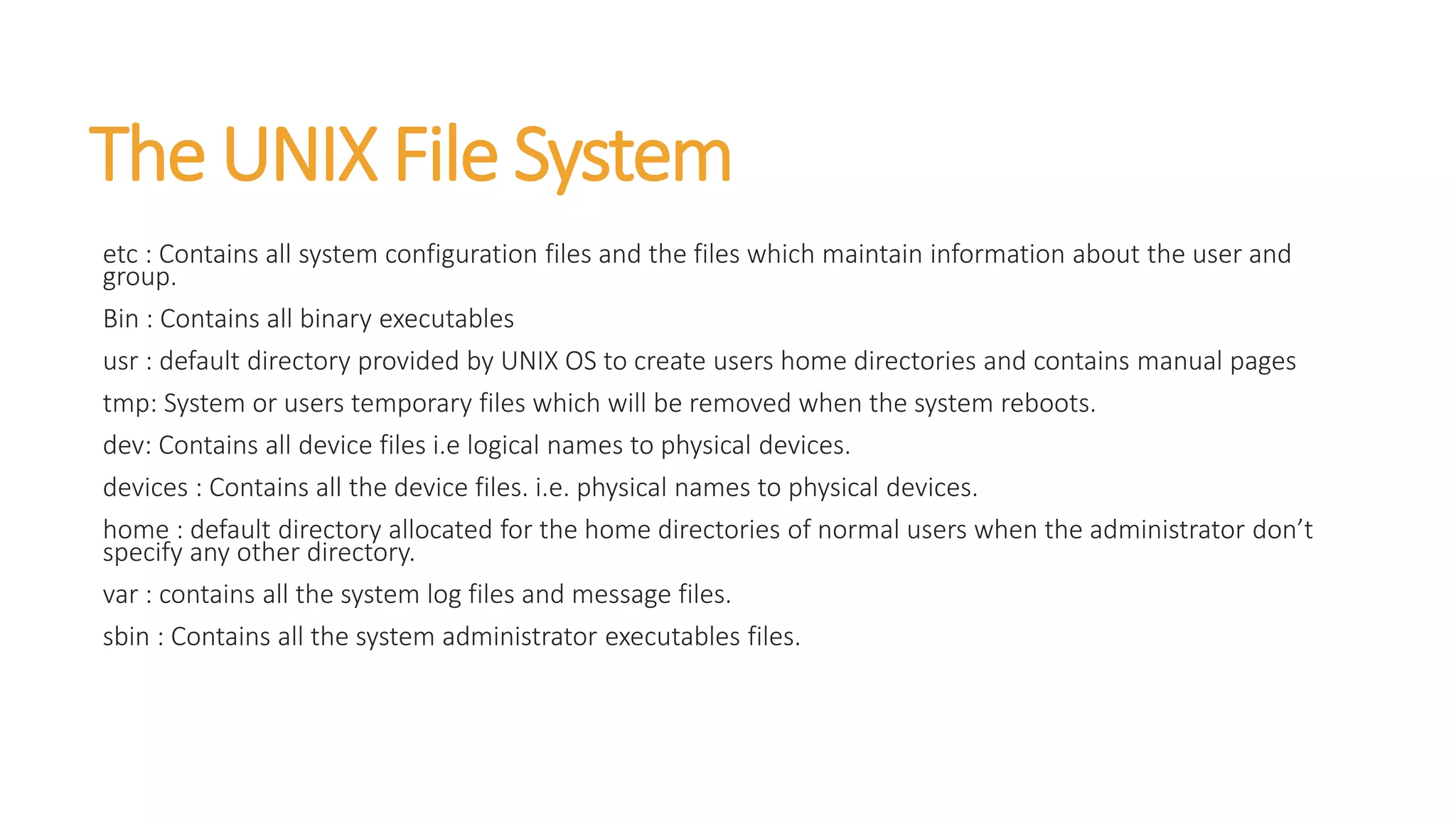 The UNIX File System
etc : Contains all system configuration files and the files which maintain information about the user and
group.
Bin : Contains all binary executables
usr : default directory provided by UNIX OS to create users home directories and contains manual pages
tmp: System or users temporary files which will be removed when the system reboots.
dev: Contains all device files i.e logical names to physical devices.
devices : Contains all the device files. i.e. physical names to physical devices.
home : default directory allocated for the home directories of normal users when the administrator don’t
specify any other directory.
var : contains all the system log files and message files.
sbin : Contains all the system administrator executables files.
 