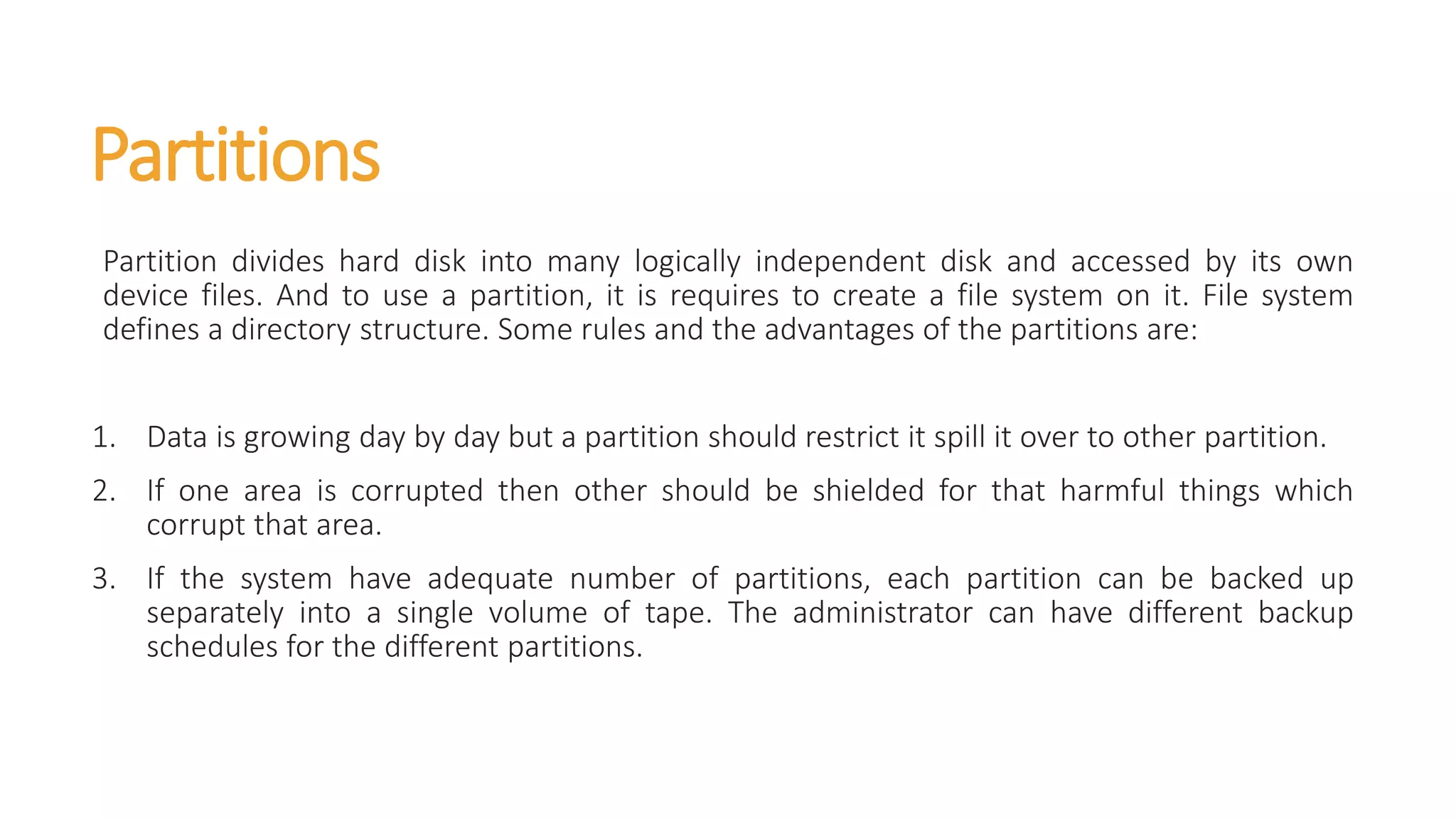 Partitions
Partition divides hard disk into many logically independent disk and accessed by its own
device files. And to use a partition, it is requires to create a file system on it. File system
defines a directory structure. Some rules and the advantages of the partitions are:
1. Data is growing day by day but a partition should restrict it spill it over to other partition.
2. If one area is corrupted then other should be shielded for that harmful things which
corrupt that area.
3. If the system have adequate number of partitions, each partition can be backed up
separately into a single volume of tape. The administrator can have different backup
schedules for the different partitions.
 