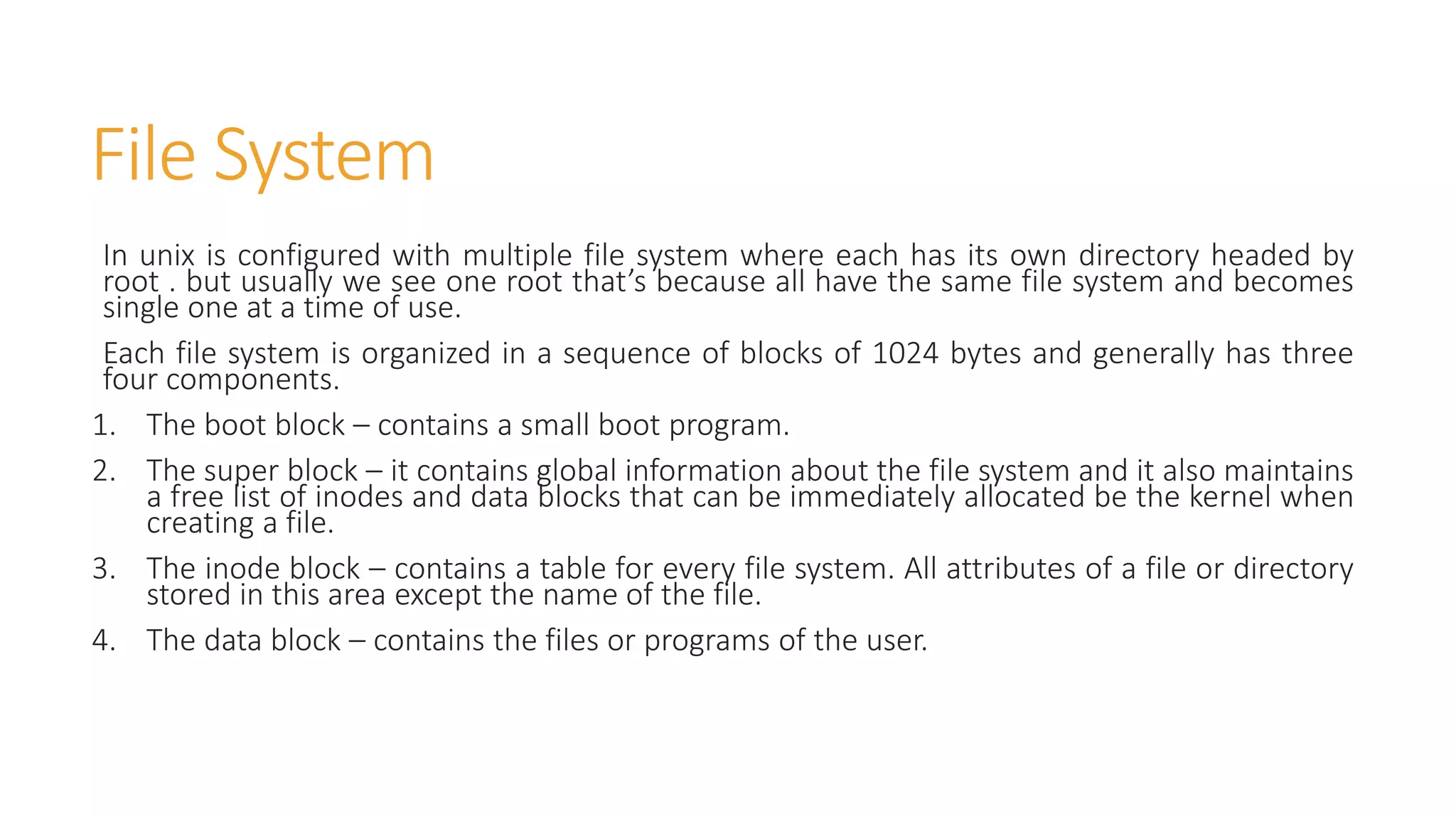 File System
In unix is configured with multiple file system where each has its own directory headed by
root . but usually we see one root that’s because all have the same file system and becomes
single one at a time of use.
Each file system is organized in a sequence of blocks of 1024 bytes and generally has three
four components.
1. The boot block – contains a small boot program.
2. The super block – it contains global information about the file system and it also maintains
a free list of inodes and data blocks that can be immediately allocated be the kernel when
creating a file.
3. The inode block – contains a table for every file system. All attributes of a file or directory
stored in this area except the name of the file.
4. The data block – contains the files or programs of the user.
 
