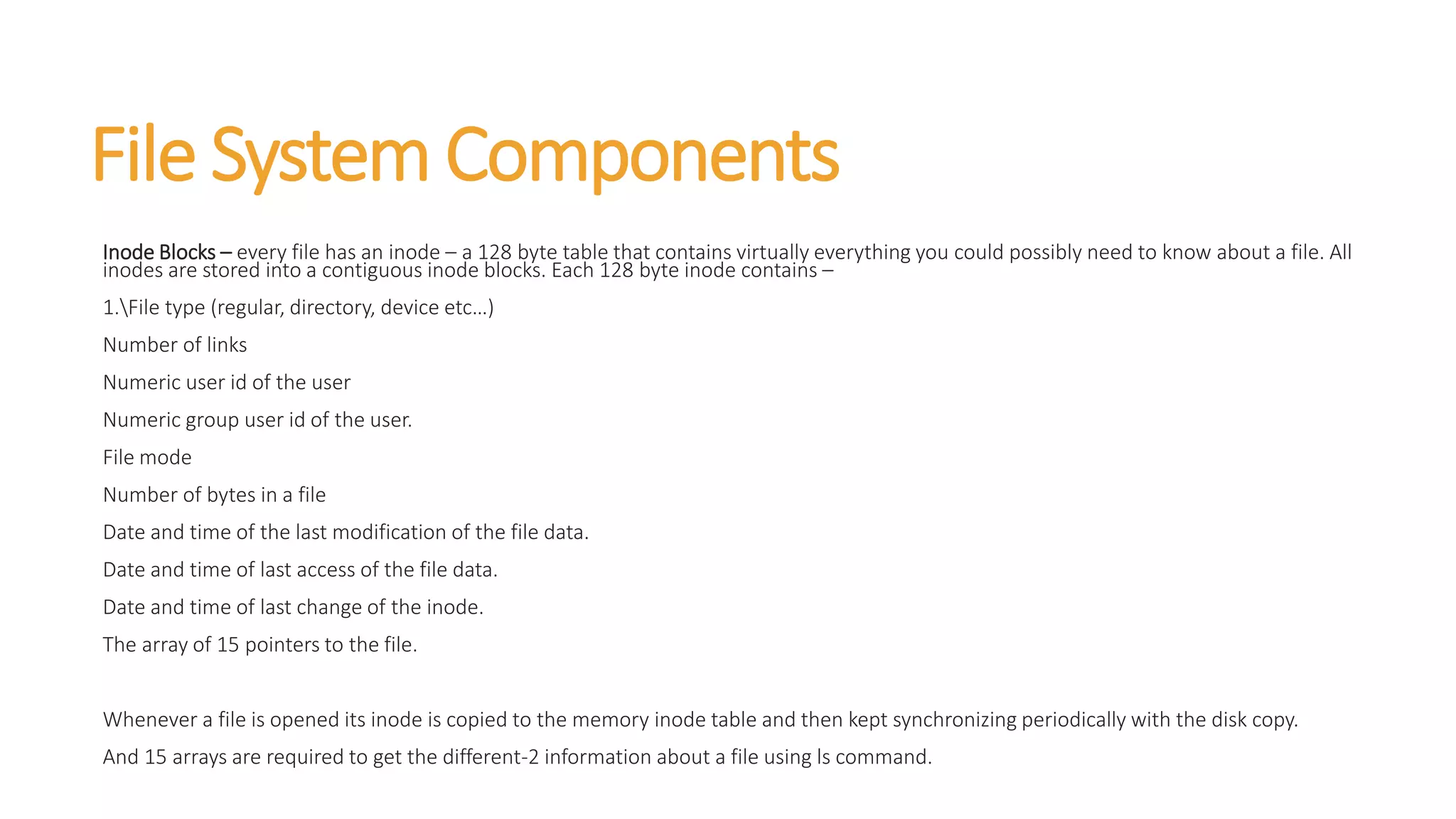 File System Components
Inode Blocks – every file has an inode – a 128 byte table that contains virtually everything you could possibly need to know about a file. All
inodes are stored into a contiguous inode blocks. Each 128 byte inode contains –
1.File type (regular, directory, device etc…)
Number of links
Numeric user id of the user
Numeric group user id of the user.
File mode
Number of bytes in a file
Date and time of the last modification of the file data.
Date and time of last access of the file data.
Date and time of last change of the inode.
The array of 15 pointers to the file.
Whenever a file is opened its inode is copied to the memory inode table and then kept synchronizing periodically with the disk copy.
And 15 arrays are required to get the different-2 information about a file using ls command.
 