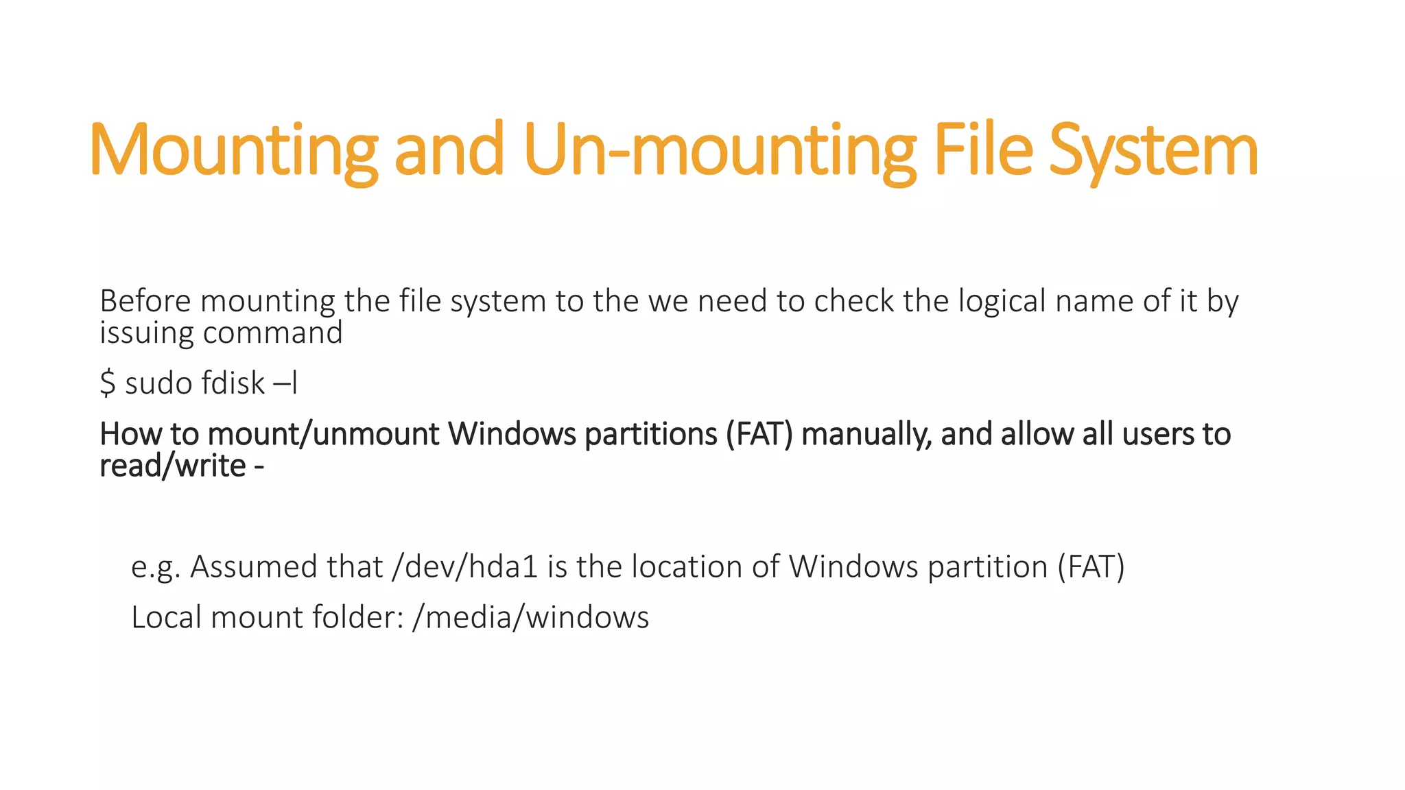 Mounting and Un-mounting File System
Before mounting the file system to the we need to check the logical name of it by
issuing command
$ sudo fdisk –l
How to mount/unmount Windows partitions (FAT) manually, and allow all users to
read/write -
e.g. Assumed that /dev/hda1 is the location of Windows partition (FAT)
Local mount folder: /media/windows
 