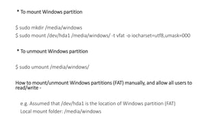 * To mount Windows partition
$ sudo mkdir /media/windows
$ sudo mount /dev/hda1 /media/windows/ -t vfat -o iocharset=utf8,umask=000
* To unmount Windows partition
$ sudo umount /media/windows/
How to mount/unmount Windows partitions (FAT) manually, and allow all users to
read/write -
e.g. Assumed that /dev/hda1 is the location of Windows partition (FAT)
Local mount folder: /media/windows
 