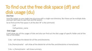 To find out the free disk space (df) and
disk usage (du)
Disk-free-
Unix file system as one single tree structure with a single root directory. But there can be multiple disks
and each will have its own root and file system.
So to find out the free space in all the disk ‘df’ is the command.
$ df
$ df partition_name
Disk-Usage-
It will show you all the usages of disk and also can find out the disk usage of specific folder and all the
files of the folder.
$ du – will show the details for all files and directories.
$ du /home/oracle/ - will show all the details for all the files and directories in home/oracle.
$ du –s /home/oracle – will show summary.
 