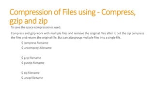Compression of Files using - Compress,
gzip and zip
To save the space compression is used.
Compress and gzip work with multiple files and remove the original files after it but the zip compress
the files and retains the original file. But can also group multiple files into a single file.
$ compress filename
$ uncompress filename
$ gzip filename
$ gunzip filename
$ zip filename
$ unzip filename
 
