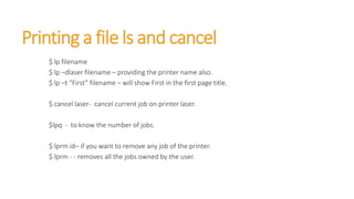 Printing a file ls and cancel
$ lp filename
$ lp –dlaser filename – providing the printer name also.
$ lp –t “First” filename – will show First in the first page title.
$ cancel laser- cancel current job on printer laser.
$lpq - to know the number of jobs.
$ lprm id– if you want to remove any job of the printer.
$ lprm - - removes all the jobs owned by the user.
 