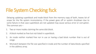 File System Checking fsck
Delaying updating superblock and inode block from the memory copy of both, leaves lot of
scope for the file system inconsistency. If the power goes off or system shutdown due to
some failure in that case superblock are not updated may cause serious error or corruption.
The common are –
1. Two or more inodes claiming the same disk block.
2. A block marked as free but not listed in superblock.
3. An inode neither marked free nor in use or having a bad block number that is out of
range.
4. Mismatch between the file size specified in inode and the number of data blocks specified
in the address array.
 
