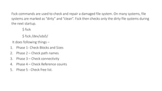 Fsck commands are used to check and repair a damaged file system. On many systems, file
systems are marked as “dirty” and “clean”. Fsck then checks only the dirty file systems during
the next startup.
$ fsck
$ fsck /dev/sda5/
It does following things –
1. Phase 1- Check Blocks and Sizes
2. Phase 2 – Check path names
3. Phase 3 – Check connectivity
4. Phase 4 – Check Reference counts
5. Phase 5 - Check free list.
 