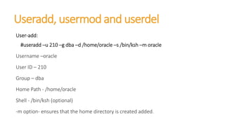 Useradd, usermod and userdel
User-add:
#useradd –u 210 –g dba –d /home/oracle –s /bin/ksh –m oracle
Username –oracle
User ID – 210
Group – dba
Home Path - /home/oracle
Shell - /bin/ksh (optional)
-m option- ensures that the home directory is created added.
 