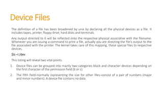 Device Files
The definition of a file has been broadened by unix by declaring all the physical devices as a file. It
includes tapes, printer, floppy drive, hard disks and terminals.
Any output directed to it will be reflected onto the respective physical associative with the filename.
Whenever you are issuing a command to print a file, actually you are directing the file’s output to the
file associated with the printer. The kernel takes care of this mapping, these special files to respective
devices.
$ls –l /dev
This listing will reveal two vital points:
1. Device files can be grouped into mainly two categories block and character devices depending on
the first character of the permission field (b or c).
2. The fifth field–normally representing the size for other files–consist of a pair of numbers (major
and minor numbers). A device file contains no data.
 