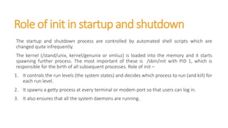 Role of init in startup and shutdown
The startup and shutdown process are controlled by automated shell scripts which are
changed quite infrequently.
The kernel (/stand/unix, kernel/genunix or vmliuz) is loaded into the memory and it starts
spawning further process. The most important of these is /sbin/init with PID 1, which is
responsible for the birth of all subsequent processes. Role of init –
1. It controls the run levels (the system states) and decides which process to run (and kill) for
each run level.
2. It spawns a getty process at every terminal or modem port so that users can log in.
3. It also ensures that all the system daemons are running.
 
