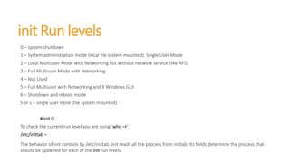 init Run levels
0 – system shutdown
1 – System administration mode (local file system mounted). Single User Mode
2 – Local Multiuser Mode with Networking but without network service (like NFS)
3 – Full Multiuser Mode with Networking
4 – Not Used
5 – Full Multiuser with Networking and X Windows GUI
6 – Shutdown and reboot mode
S or s – single user more (file system mounted)
# init 0
To check the current run level you are using ‘who –r’.
/etc/inittab –
The behavior of init controls by /etc/inittab. Init reads all the process from inittab. Its fields determine the process that
should be spawned for each of the init run levels.
 