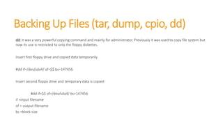 Backing Up Files (tar, dump, cpio, dd)
dd: it was a very powerful copying command and mainly for administrator. Previously it was used to copy file system but
now its use is restricted to only the floppy diskettes.
Insert first floppy drive and copied data temporarily.
#dd if=/dev/sda4/ of=$$ bs=147456
Insert second floppy drive and temporary data is copied
#dd if=$$ of=/dev/sda4/ bs=147456
if =input filename
of = output filename
bs =block size
 