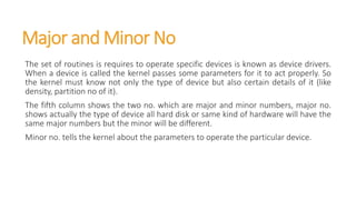 Major and Minor No
The set of routines is requires to operate specific devices is known as device drivers.
When a device is called the kernel passes some parameters for it to act properly. So
the kernel must know not only the type of device but also certain details of it (like
density, partition no of it).
The fifth column shows the two no. which are major and minor numbers, major no.
shows actually the type of device all hard disk or same kind of hardware will have the
same major numbers but the minor will be different.
Minor no. tells the kernel about the parameters to operate the particular device.
 