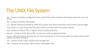The UNIX File System
etc : Contains all system configuration files and the files which maintain information about the user and
group.
Bin : Contains all binary executables
usr : default directory provided by UNIX OS to create users home directories and contains manual pages
tmp: System or users temporary files which will be removed when the system reboots.
dev: Contains all device files i.e logical names to physical devices.
devices : Contains all the device files. i.e. physical names to physical devices.
home : default directory allocated for the home directories of normal users when the administrator don’t
specify any other directory.
var : contains all the system log files and message files.
sbin : Contains all the system administrator executables files.
 