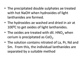 • The precipitated double sulphates ae treated
with hot NaOH when hydroxides of light
lanthanides are formed.
• The hydroxides ae washed and dried in air at
1000C to get oxides of light lanthanides.
• The oxides are treated with dil. HNO3 when
cerium is precipitated as CeO2.
• The solution contains nitrated of La, Pr, Nd and
Sm. From this, the individual lanthanides are
separated by a suitable method
 