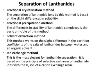 Separation of Lanthanides
• Fractional crystallisation method
The separation of lanthanide ions by this method is based
on the slight differences in solubility.
• Fractional precipitation method
The differences in stability of lanthanide complexes is the
basic principle of this method
• Solvent extraction method
This method works on the slight difference in the partition
coefficients of the salts of lanthanides between water and
an organic solvent.
• Ion exchange method
This is the most elegant for lanthanide separation. It is
based on the principle of selective exchange of lanthanide
ions with the H+ ion of a cation exchange resin.
 