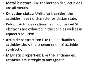 • Metallic nature:Like the lanthanides, actinides
are all metals.
• Oxidation states: Unlike lanthanides, the
actinides have no character oxidation state.
• Colour: Actinides cations having unpaired 5f
electrons are coloured in the solid as well as in
aqueous solution.
• Actinide contraction: Like the lanthanides,
actinides show the phenomenon of actinide
contraction.
• Magnetic properties: Like the lanthanides,
actinides are strongly paramagnetic.
 