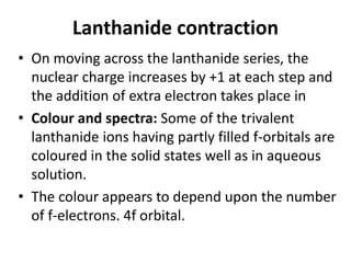 Lanthanide contraction
• On moving across the lanthanide series, the
nuclear charge increases by +1 at each step and
the addition of extra electron takes place in
• Colour and spectra: Some of the trivalent
lanthanide ions having partly filled f-orbitals are
coloured in the solid states well as in aqueous
solution.
• The colour appears to depend upon the number
of f-electrons. 4f orbital.
 