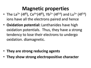 Magnetic properties
• The La3+ (4f0), Ce4+(4f0), Yb2+ (4f14) and Lu3+ (4f14)
ions have all the electrons paired and hence
• Oxidation potential: Lanthanides have high
oxidation potentials. Thus, they have a strong
tendency to lose their electrons to undergo
oxidation. diamagnetic.
• They are strong reducing agents
• They show strong electropositive character
 
