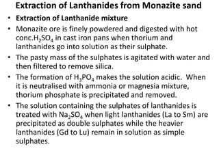 Extraction of Lanthanides from Monazite sand
• Extraction of Lanthanide mixture
• Monazite ore is finely powdered and digested with hot
conc.H2SO4 in cast iron pans when thorium and
lanthanides go into solution as their sulphate.
• The pasty mass of the sulphates is agitated with water and
then filtered to remove silica.
• The formation of H3PO4 makes the solution acidic. When
it is neutralised with ammonia or magnesia mixture,
thorium phosphate is precipitated and removed.
• The solution containing the sulphates of lanthanides is
treated with Na2SO4 when light lanthanides (La to Sm) are
precipitated as double sulphates while the heavier
lanthanides (Gd to Lu) remain in solution as simple
sulphates.
 