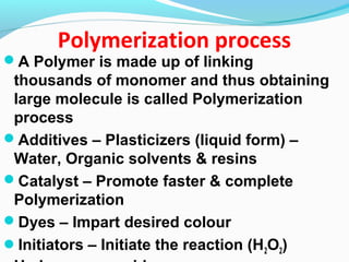 Polymerization process
A Polymer is made up of linking
thousands of monomer and thus obtaining
large molecule is called Polymerization
process
Additives – Plasticizers (liquid form) –
Water, Organic solvents & resins
Catalyst – Promote faster & complete
Polymerization
Dyes – Impart desired colour
Initiators – Initiate the reaction (H2O2)
 