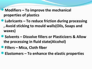 Modifiers – To improve the mechanical
properties of plastics
Lubricants – To reduce friction during processing
, Avoid sticking to mould walls(Oils, Soaps and
waxes)
Solvents – Dissolve fillers or Plasticizers & Allow
the processing in fluid state(Alcohol)
Fillers – Mica, Cloth fiber
Elastomers – To enhance the elastic properties
 