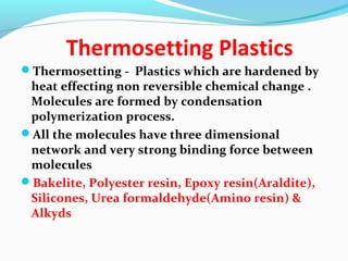 Thermosetting Plastics
Thermosetting - Plastics which are hardened by
heat effecting non reversible chemical change .
Molecules are formed by condensation
polymerization process.
All the molecules have three dimensional
network and very strong binding force between
molecules
Bakelite, Polyester resin, Epoxy resin(Araldite),
Silicones, Urea formaldehyde(Amino resin) &
Alkyds
 