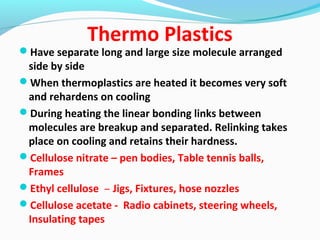 Thermo Plastics
Have separate long and large size molecule arranged
side by side
When thermoplastics are heated it becomes very soft
and rehardens on cooling
During heating the linear bonding links between
molecules are breakup and separated. Relinking takes
place on cooling and retains their hardness.
Cellulose nitrate – pen bodies, Table tennis balls,
Frames
Ethyl cellulose – Jigs, Fixtures, hose nozzles
Cellulose acetate - Radio cabinets, steering wheels,
Insulating tapes
 