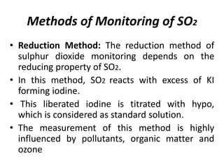 Methods of Monitoring of SO2
• Reduction Method: The reduction method of
sulphur dioxide monitoring depends on the
reducing property of SO2.
• In this method, SO2 reacts with excess of KI
forming iodine.
• This liberated iodine is titrated with hypo,
which is considered as standard solution.
• The measurement of this method is highly
influenced by pollutants, organic matter and
ozone
 