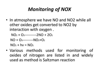 Monitoring of NOX
• In atmosphere we have NO and NO2 while all
other oxides get converted to NO2 by
interaction with oxygen .
NO2 + O3----------2NO + 2O2
NO + O3---------NO2+O2
NO2 + hv = NO2
• Various methods used for monitoring of
oxides of nitrogen are listed in and widely
used as method is Saltzman reaction
 