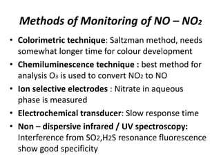 Methods of Monitoring of NO – NO2
• Colorimetric technique: Saltzman method, needs
somewhat longer time for colour development
• Chemiluminescence technique : best method for
analysis O3 is used to convert NO2 to NO
• Ion selective electrodes : Nitrate in aqueous
phase is measured
• Electrochemical transducer: Slow response time
• Non – dispersive infrared / UV spectroscopy:
Interference from SO2,H2S resonance fluorescence
show good specificity
 