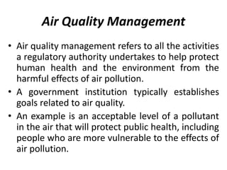 Air Quality Management
• Air quality management refers to all the activities
a regulatory authority undertakes to help protect
human health and the environment from the
harmful effects of air pollution.
• A government institution typically establishes
goals related to air quality.
• An example is an acceptable level of a pollutant
in the air that will protect public health, including
people who are more vulnerable to the effects of
air pollution.
 