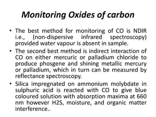 Monitoring Oxides of carbon
• The best method for monitoring of CO is NDIR
i.e., (non-dispersive infrared spectroscopy)
provided water vapour is absent in sample.
• The second best method is indirect interaction of
CO on either mercuric or palladium chloride to
produce phosgene and shining metallic mercury
or palladium, which in turn can be measured by
reflectance spectroscopy.
• Silica impregnated on ammonium molybdate in
sulphuric acid is reacted with CO to give blue
coloured solution with absorption maxima at 660
nm however H2S, moisture, and organic matter
interference..
 