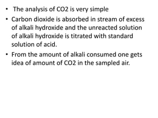 • The analysis of CO2 is very simple
• Carbon dioxide is absorbed in stream of excess
of alkali hydroxide and the unreacted solution
of alkali hydroxide is titrated with standard
solution of acid.
• From the amount of alkali consumed one gets
idea of amount of CO2 in the sampled air.
 