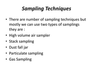 Sampling Techniques
• There are number of sampling techniques but
mostly we can use two types of samplings
they are :
• High volume air sampler
• Stack sampling
• Dust fall jar
• Particulate sampling
• Gas Sampling
 
