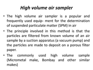 High volume air sampler
• The high volume air sampler is a popular and
frequently used equip- ment for the determination
of suspended particulate matter (SPM) in air
• The principle involved in this method is that the
particles are filtered from known volume of an air
sample by a suction apparatus (a vacuum pump) and
the particles are made to deposit on a porous filter
paper.
• The commonly used high volume sample
(Micrometal make, Bombay and other similar
makes)
 