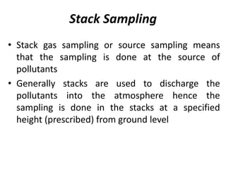 Stack Sampling
• Stack gas sampling or source sampling means
that the sampling is done at the source of
pollutants
• Generally stacks are used to discharge the
pollutants into the atmosphere hence the
sampling is done in the stacks at a specified
height (prescribed) from ground level
 