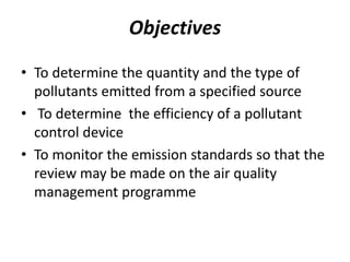 Objectives
• To determine the quantity and the type of
pollutants emitted from a specified source
• To determine the efficiency of a pollutant
control device
• To monitor the emission standards so that the
review may be made on the air quality
management programme
 
