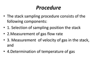 Procedure
• The stack sampling procedure consists of the
following components:
• 1. Selection of sampling position the stack
• 2.Measurement of gas flow rate
• 3. Measurement of velocity of gas in the stack,
and
• 4.Determination of temperature of gas
 