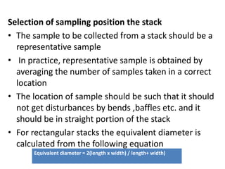 Selection of sampling position the stack
• The sample to be collected from a stack should be a
representative sample
• In practice, representative sample is obtained by
averaging the number of samples taken in a correct
location
• The location of sample should be such that it should
not get disturbances by bends ,baffles etc. and it
should be in straight portion of the stack
• For rectangular stacks the equivalent diameter is
calculated from the following equation
Equivalent diameter = 2(length x width) / length+ width)
 