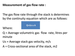 Measurement of gas flow rate :
The gas flow rate through the stack is determines
by the continuity equation which are as follows:
Where:
Q = Average volumetric gas flow rate, litres per
minute
Us = Average stack gas velocity, m/s
A = Cross-sectional area of the stack, m2
Q=Us x A
 