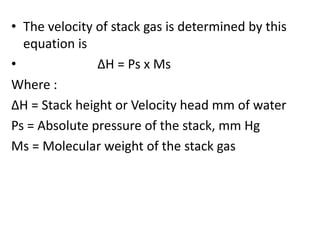 • The velocity of stack gas is determined by this
equation is
• ΔH = Ps x Ms
Where :
ΔH = Stack height or Velocity head mm of water
Ps = Absolute pressure of the stack, mm Hg
Ms = Molecular weight of the stack gas
 